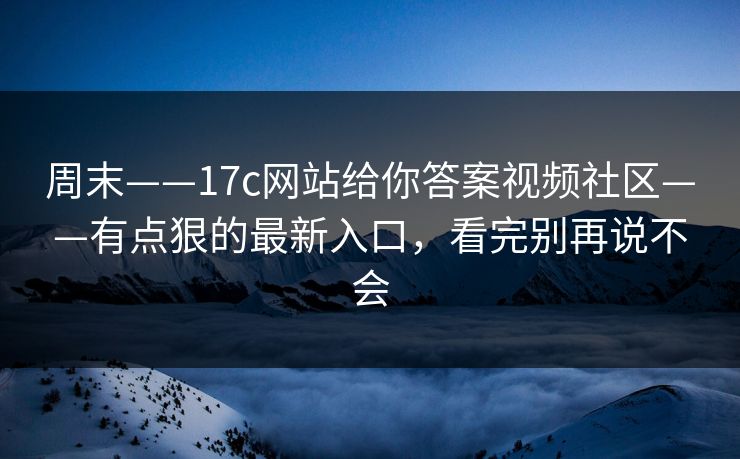 周末——17c网站给你答案视频社区——有点狠的最新入口，看完别再说不会