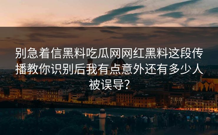 别急着信黑料吃瓜网网红黑料这段传播教你识别后我有点意外还有多少人被误导？