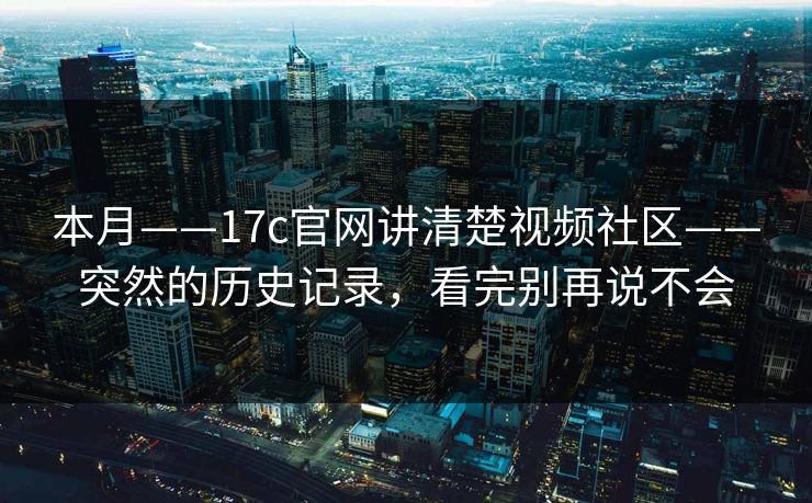 本月——17c官网讲清楚视频社区——突然的历史记录，看完别再说不会