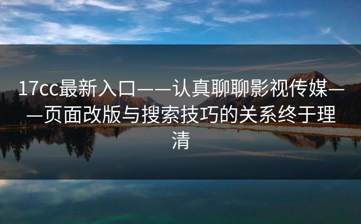 17cc最新入口——认真聊聊影视传媒——页面改版与搜索技巧的关系终于理清