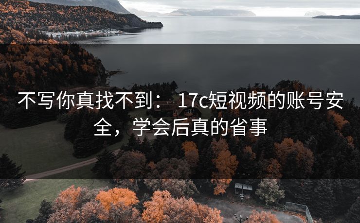 不写你真找不到： 17c短视频的账号安全，学会后真的省事