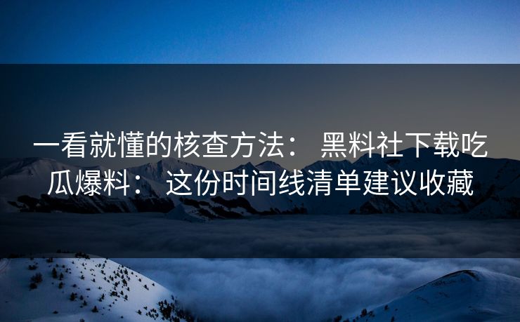 一看就懂的核查方法： 黑料社下载吃瓜爆料： 这份时间线清单建议收藏