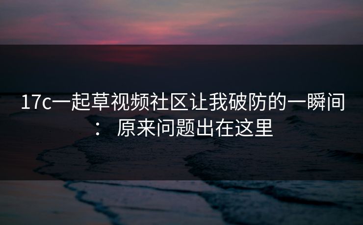 17c一起草视频社区让我破防的一瞬间： 原来问题出在这里