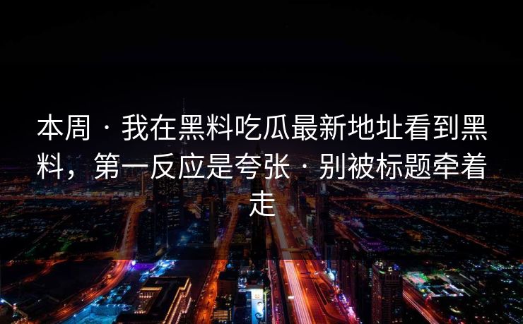 本周 · 我在黑料吃瓜最新地址看到黑料，第一反应是夸张 · 别被标题牵着走