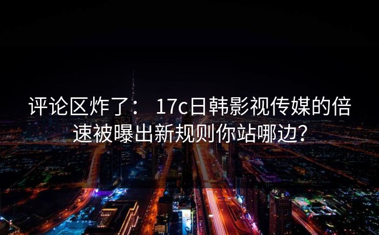 评论区炸了： 17c日韩影视传媒的倍速被曝出新规则你站哪边？