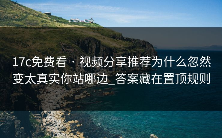 17c免费看 · 视频分享推荐为什么忽然变太真实你站哪边_答案藏在置顶规则