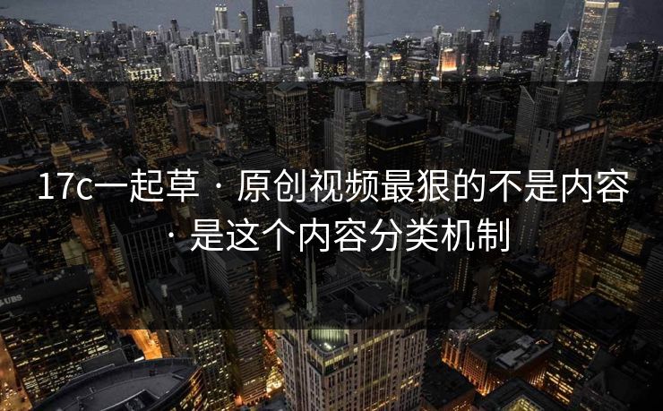 17c一起草 · 原创视频最狠的不是内容 · 是这个内容分类机制