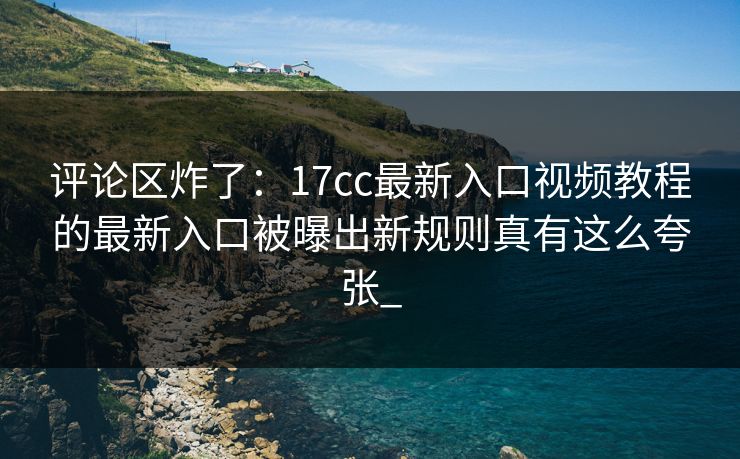 评论区炸了：17cc最新入口视频教程的最新入口被曝出新规则真有这么夸张_