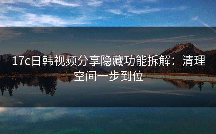 17c日韩视频分享隐藏功能拆解：清理空间一步到位