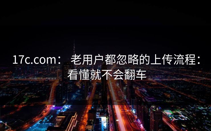 17c.com： 老用户都忽略的上传流程： 看懂就不会翻车