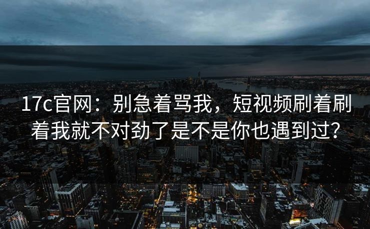17c官网：别急着骂我，短视频刷着刷着我就不对劲了是不是你也遇到过？