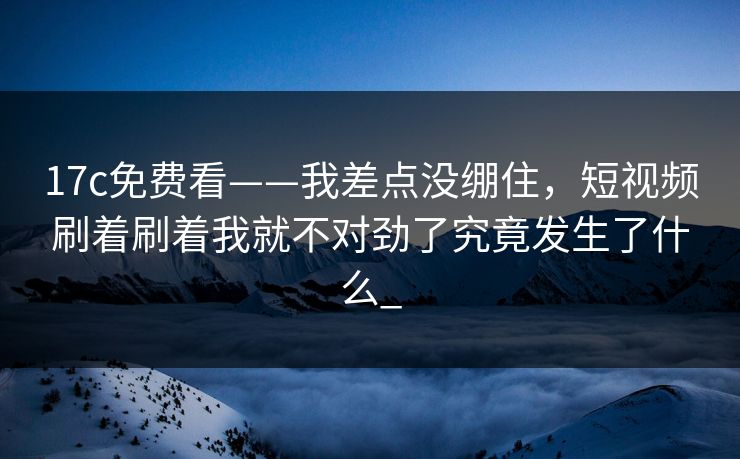 17c免费看——我差点没绷住，短视频刷着刷着我就不对劲了究竟发生了什么_