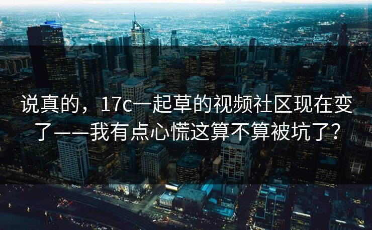 说真的，17c一起草的视频社区现在变了——我有点心慌这算不算被坑了？