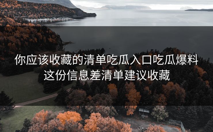 你应该收藏的清单吃瓜入口吃瓜爆料这份信息差清单建议收藏