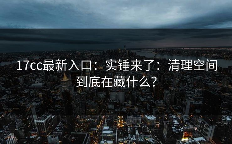 17cc最新入口：实锤来了：清理空间到底在藏什么？