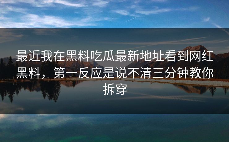 最近我在黑料吃瓜最新地址看到网红黑料，第一反应是说不清三分钟教你拆穿