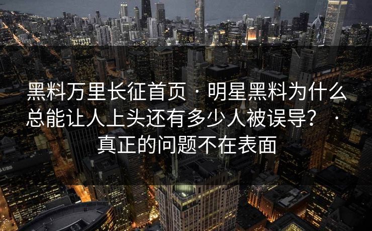 黑料万里长征首页 · 明星黑料为什么总能让人上头还有多少人被误导？ · 真正的问题不在表面