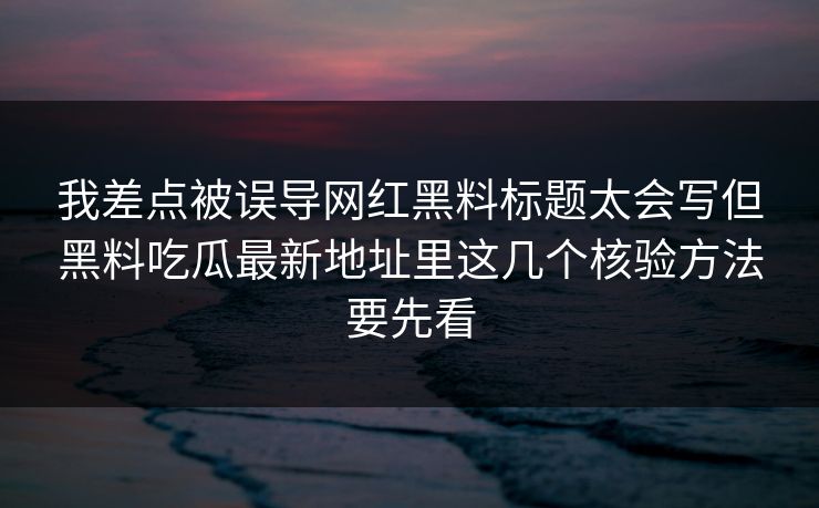 我差点被误导网红黑料标题太会写但黑料吃瓜最新地址里这几个核验方法要先看