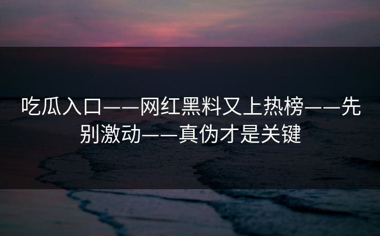 吃瓜入口——网红黑料又上热榜——先别激动——真伪才是关键