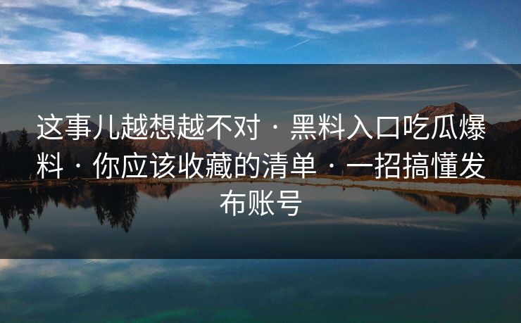 这事儿越想越不对 · 黑料入口吃瓜爆料 · 你应该收藏的清单 · 一招搞懂发布账号