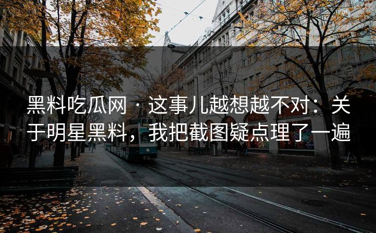 黑料吃瓜网 · 这事儿越想越不对：关于明星黑料，我把截图疑点理了一遍