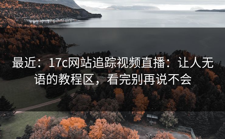 最近：17c网站追踪视频直播：让人无语的教程区，看完别再说不会