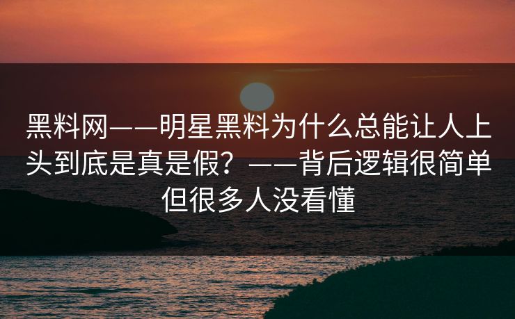 黑料网——明星黑料为什么总能让人上头到底是真是假？——背后逻辑很简单但很多人没看懂