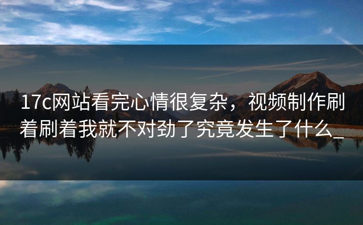 17c网站看完心情很复杂,视频制作刷着刷着我就不对劲了究竟发生了什么_ 17c网站看完心情很复杂,视频制作刷着刷着我就不对劲了究竟发生了什么_