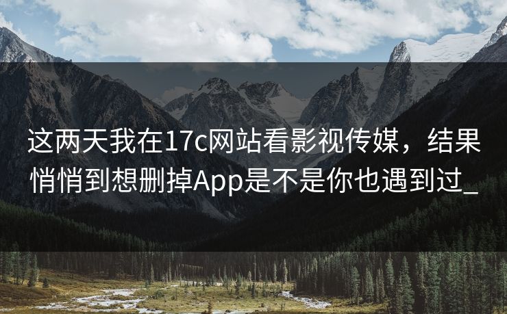 这两天我在17c网站看影视传媒，结果悄悄到想删掉App是不是你也遇到过_