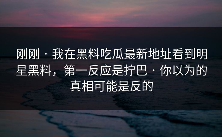 刚刚 · 我在黑料吃瓜最新地址看到明星黑料，第一反应是拧巴 · 你以为的真相可能是反的