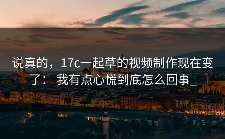 说真的,17c一起草的视频制作现在变了: 我有点心慌到底怎么回事_ 说真的,17c一起草的视频制作现在变了: 我有点心慌到底怎么回事_