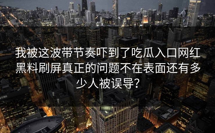 我被这波带节奏吓到了吃瓜入口网红黑料刷屏真正的问题不在表面还有多少人被误导? 我被这波带节奏吓到了吃瓜入口网红黑料刷屏真正的问题不在表面还有多少人被误导?