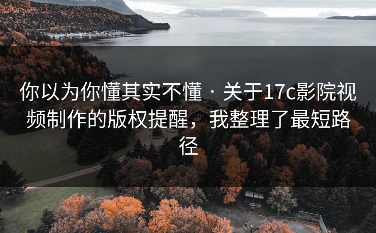 你以为你懂其实不懂 · 关于17c影院视频制作的版权提醒，我整理了最短路径