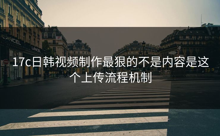 17c日韩视频制作最狠的不是内容是这个上传流程机制