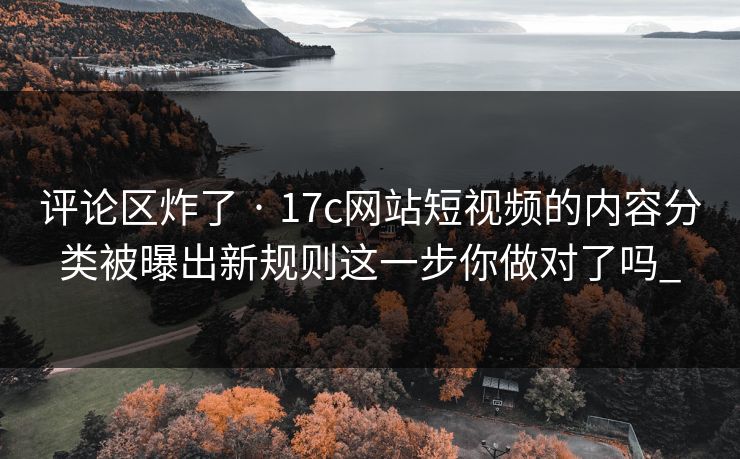 评论区炸了 · 17c网站短视频的内容分类被曝出新规则这一步你做对了吗_