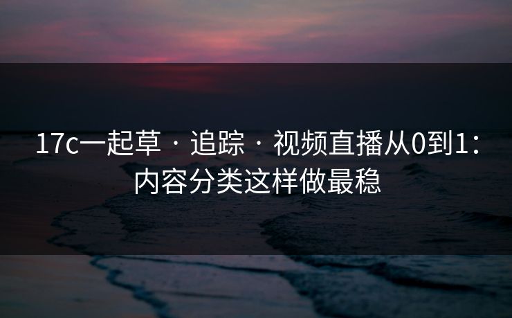 17c一起草 · 追踪 · 视频直播从0到1：内容分类这样做最稳