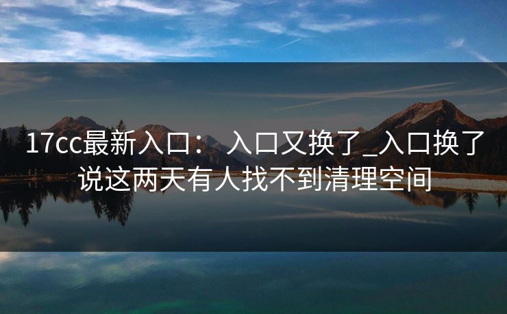 17cc最新入口: 入口又换了_入口换了说这两天有人找不到清理空间 17cc最新入口: 入口又换了_入口换了说这两天有人找不到清理空间