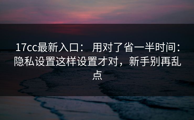 17cc最新入口: 用对了省一半时间:隐私设置这样设置才对,新手别再乱点 17cc最新入口: 用对了省一半时间:隐私设置这样设置才对,新手别再乱点