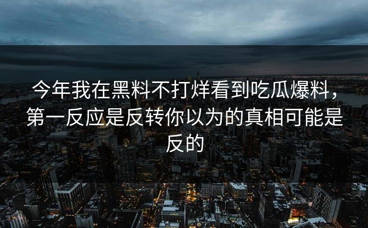 今年我在黑料不打烊看到吃瓜爆料，第一反应是反转你以为的真相可能是反的