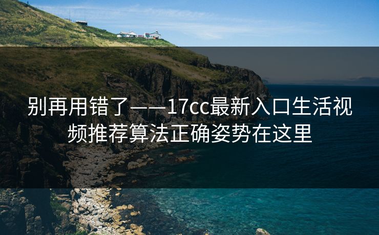 别再用错了——17cc最新入口生活视频推荐算法正确姿势在这里
