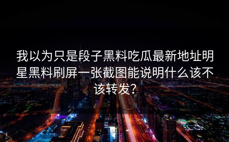 我以为只是段子黑料吃瓜最新地址明星黑料刷屏一张截图能说明什么该不该转发? 我以为只是段子黑料吃瓜最新地址明星黑料刷屏一张截图能说明什么该不该转发?