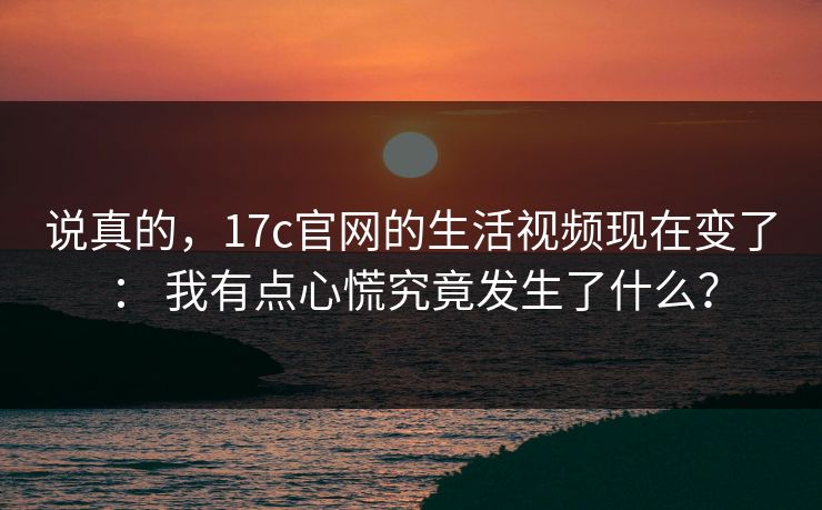 说真的，17c官网的生活视频现在变了： 我有点心慌究竟发生了什么？