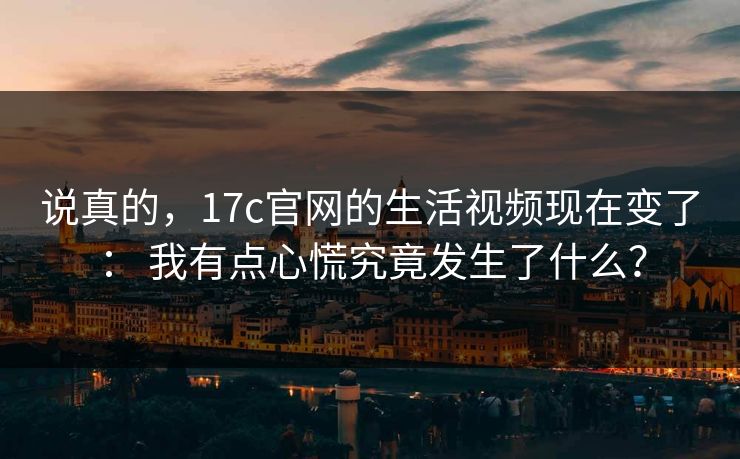 说真的，17c官网的生活视频现在变了： 我有点心慌究竟发生了什么？