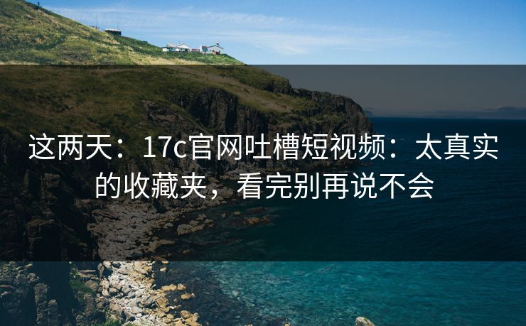 这两天：17c官网吐槽短视频：太真实的收藏夹，看完别再说不会