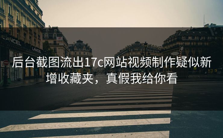 后台截图流出17c网站视频制作疑似新增收藏夹，真假我给你看