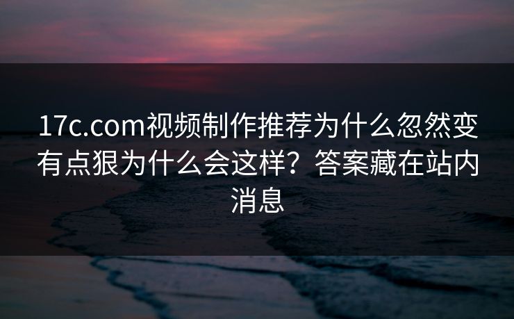 17c.com视频制作推荐为什么忽然变有点狠为什么会这样？答案藏在站内消息