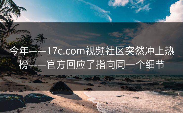 今年——17c.com视频社区突然冲上热榜——官方回应了指向同一个细节