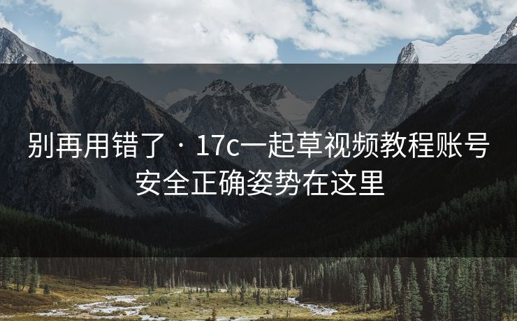 别再用错了 · 17c一起草视频教程账号安全正确姿势在这里