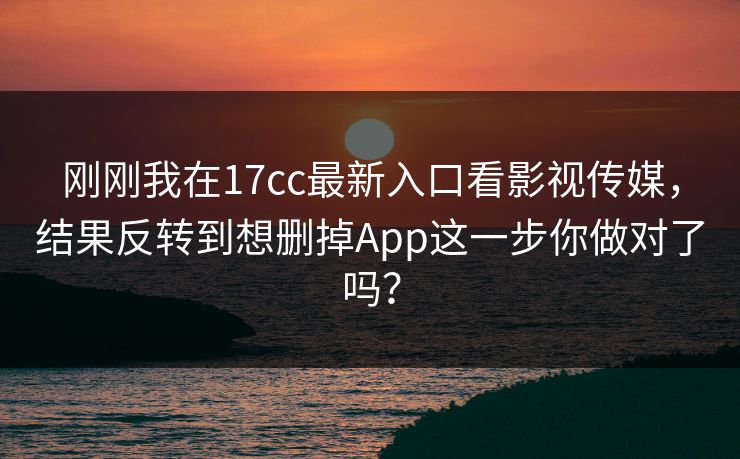 刚刚我在17cc最新入口看影视传媒，结果反转到想删掉App这一步你做对了吗？