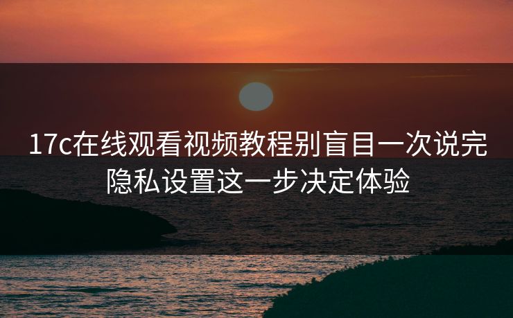 17c在线观看视频教程别盲目一次说完隐私设置这一步决定体验